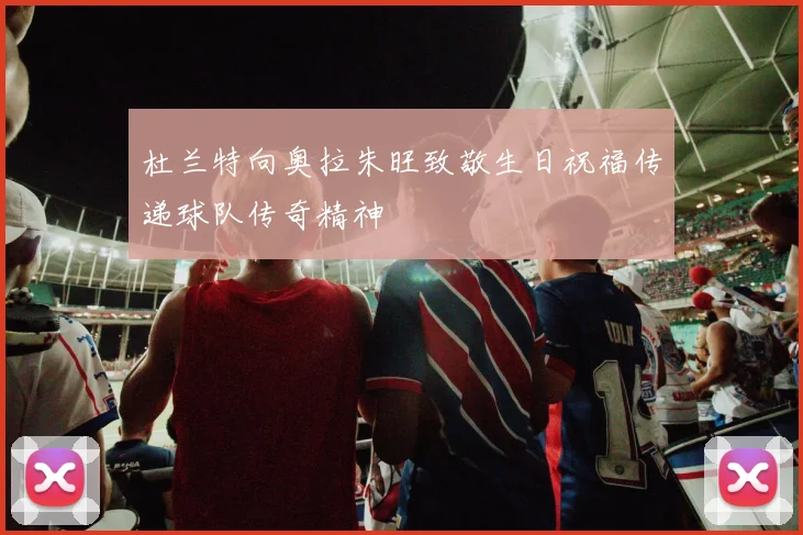 杜兰特向奥拉朱旺致敬生日祝福传递球队传奇精神