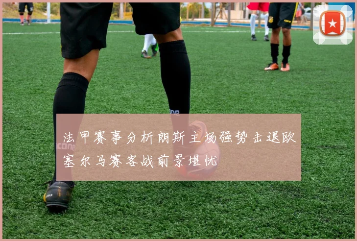 法甲赛事分析朗斯主场强势击退欧塞尔马赛客战前景堪忧
