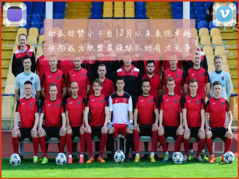 甜瓜称赞小卡自12月以来表现卓越快船成为联盟最强球队的有力竞争者