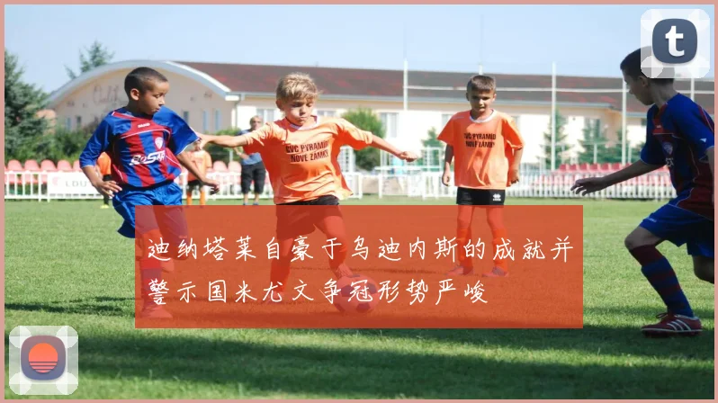 迪纳塔莱自豪于乌迪内斯的成就并警示国米尤文争冠形势严峻