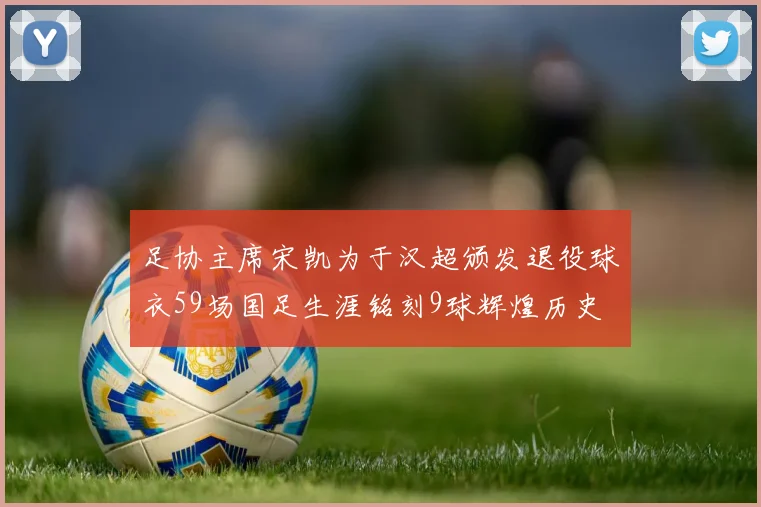 足协主席宋凯为于汉超颁发退役球衣59场国足生涯铭刻9球辉煌历史