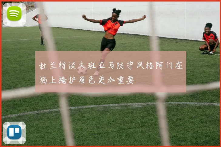 杜兰特谈文班亚马防守风格阿门在场上掩护角色更加重要