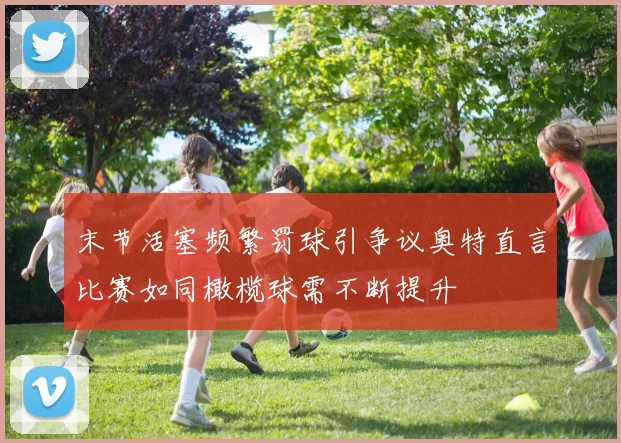 末节活塞频繁罚球引争议奥特直言比赛如同橄榄球需不断提升