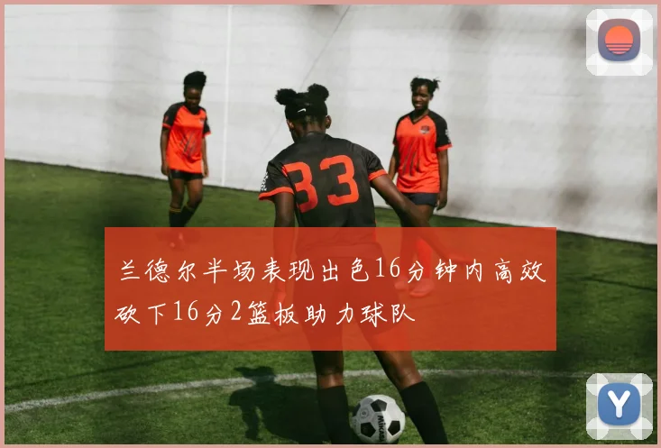 兰德尔半场表现出色16分钟内高效砍下16分2篮板助力球队