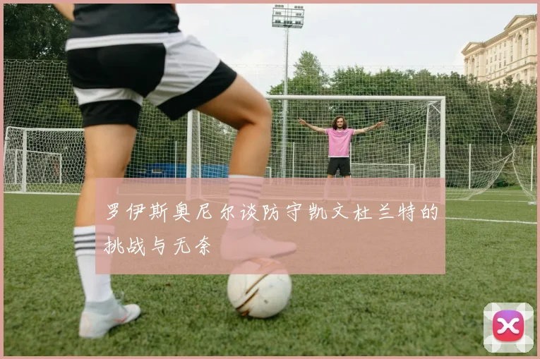 罗伊斯奥尼尔谈防守凯文杜兰特的挑战与无奈