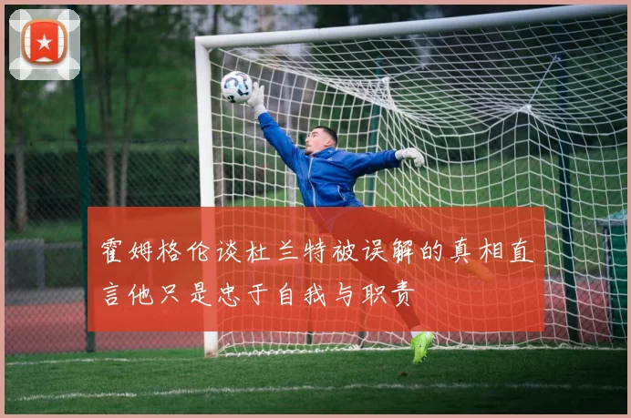 霍姆格伦谈杜兰特被误解的真相直言他只是忠于自我与职责