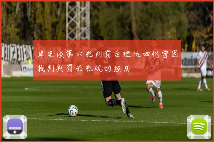 库里谈第六犯判罚合理性回忆曾因裁判判罚而犯规的经历