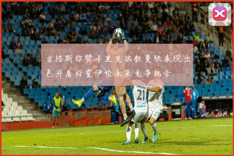 吉格斯称赞卡里克执教曼联表现出色并看好霍伊伦未来竞争机会