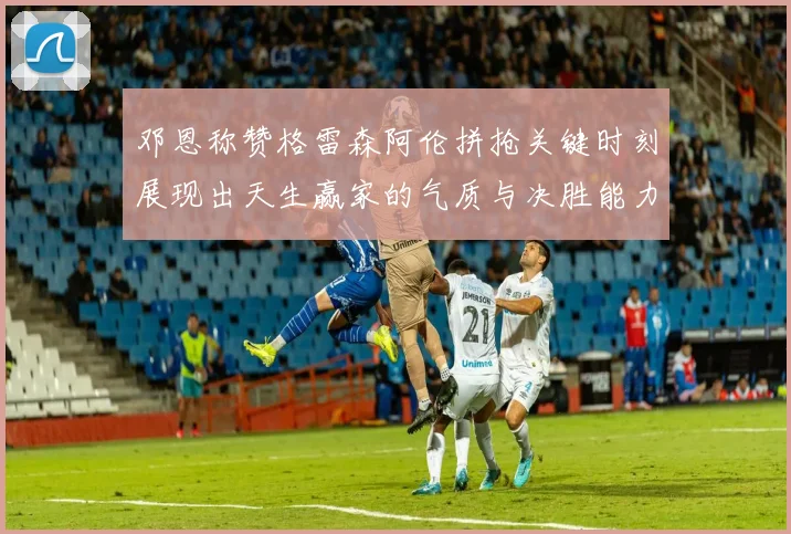 邓恩称赞格雷森阿伦拼抢关键时刻展现出天生赢家的气质与决胜能力
