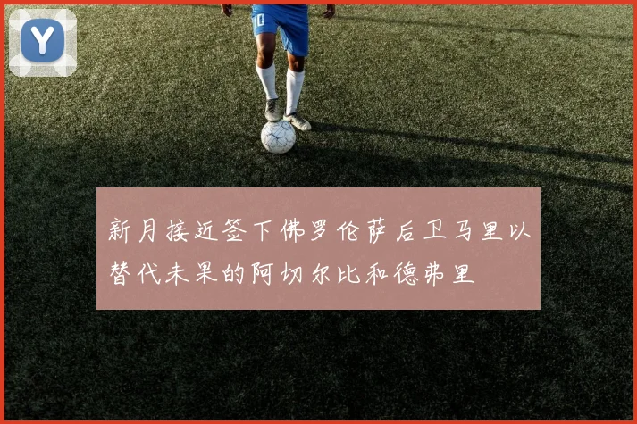新月接近签下佛罗伦萨后卫马里以替代未果的阿切尔比和德弗里