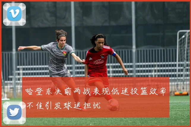 哈登东决前两战表现低迷投篮效率不佳引发球迷担忧