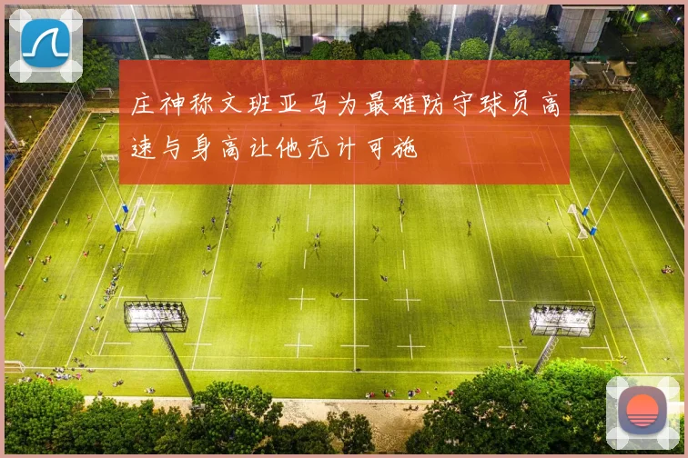 庄神称文班亚马为最难防守球员高速与身高让他无计可施