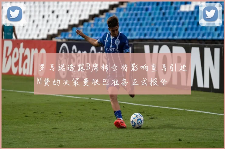 罗马诺透露B席转会将影响皇马引进M费的决策曼联已准备正式报价
