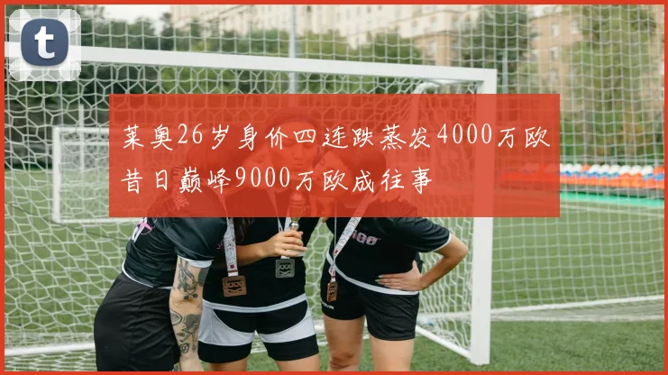 莱奥26岁身价四连跌蒸发4000万欧昔日巅峰9000万欧成往事