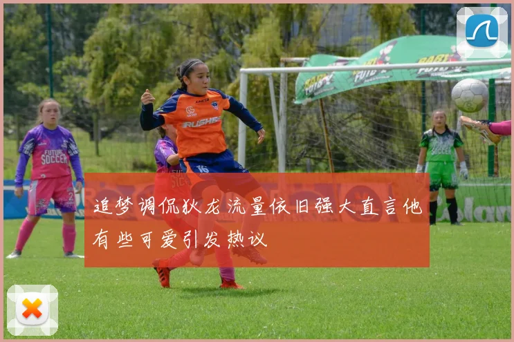 追梦调侃狄龙流量依旧强大直言他有些可爱引发热议