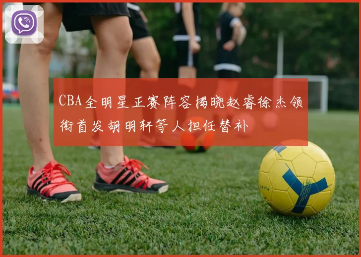CBA全明星正赛阵容揭晓赵睿徐杰领衔首发胡明轩等人担任替补