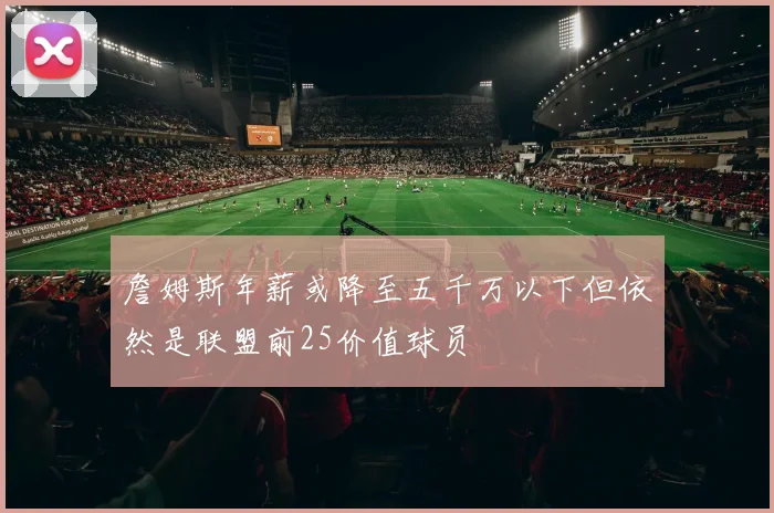 詹姆斯年薪或降至五千万以下但依然是联盟前25价值球员